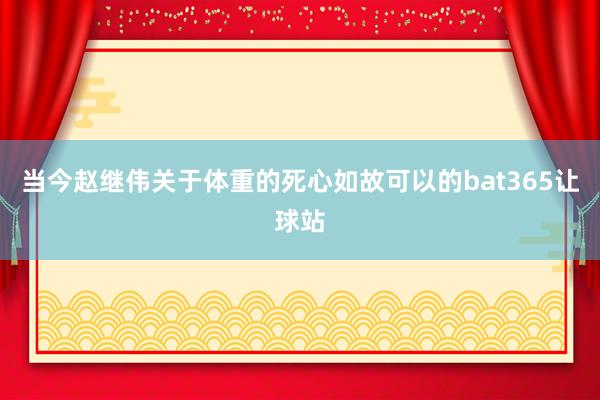 当今赵继伟关于体重的死心如故可以的bat365让球站