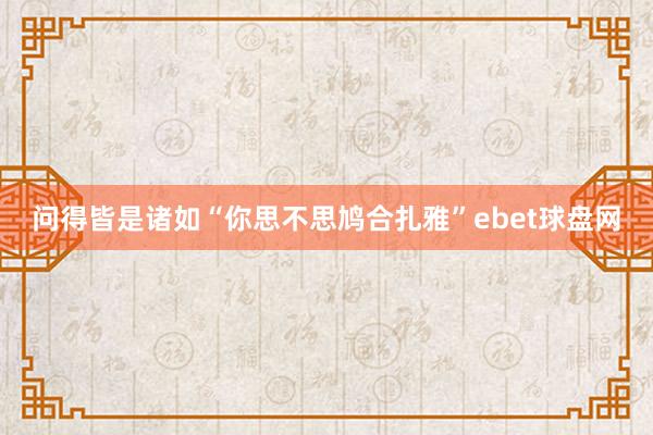 问得皆是诸如“你思不思鸠合扎雅”ebet球盘网