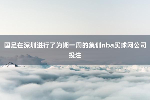 国足在深圳进行了为期一周的集训nba买球网公司投注