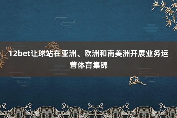 12bet让球站在亚洲、欧洲和南美洲开展业务运营体育集锦