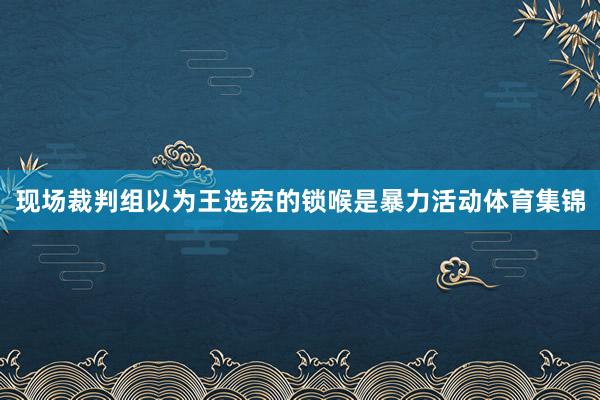 现场裁判组以为王选宏的锁喉是暴力活动体育集锦