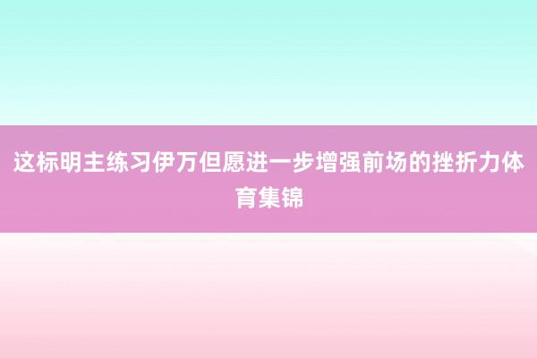 这标明主练习伊万但愿进一步增强前场的挫折力体育集锦