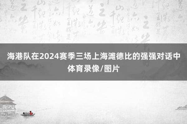 海港队在2024赛季三场上海滩德比的强强对话中体育录像/图片