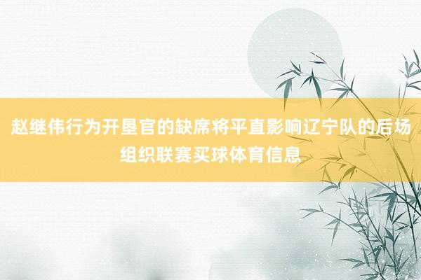 赵继伟行为开垦官的缺席将平直影响辽宁队的后场组织联赛买球体育信息