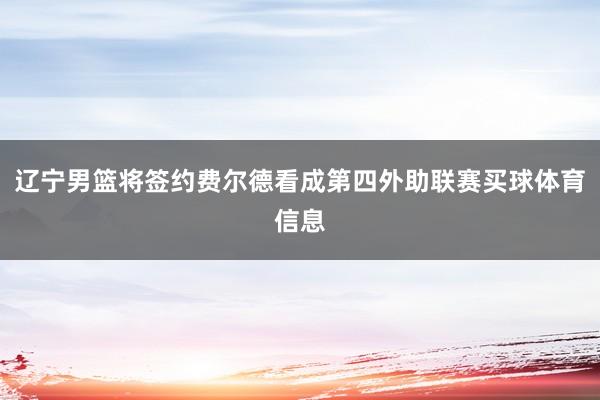 辽宁男篮将签约费尔德看成第四外助联赛买球体育信息