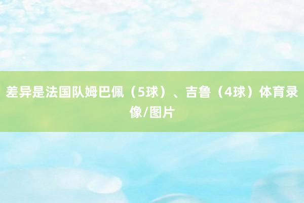 差异是法国队姆巴佩（5球）、吉鲁（4球）体育录像/图片