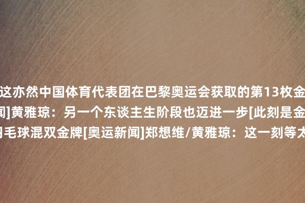 这亦然中国体育代表团在巴黎奥运会获取的第13枚金牌！研讨视频：[奥运新闻]黄雅琼：另一个东谈主生阶段也迈进一步[此刻是金]郑想维/黄雅琼夺得羽毛球混双金牌[奥运新闻]郑想维/黄雅琼：这一刻等太久 终于圆梦[奥运新闻]羽毛球混双受奖典礼[图]&ldquo;雅想组合&rdquo;圆梦！郑想维/黄雅琼羽毛球混双夺冠    联赛买球体育信息