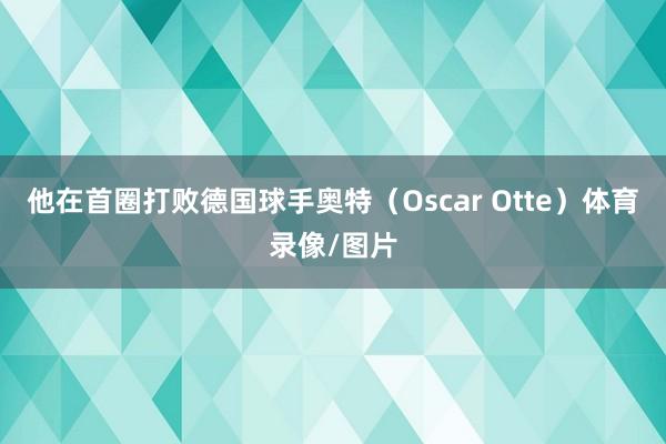 他在首圈打败德国球手奥特（Oscar Otte）体育录像/图片