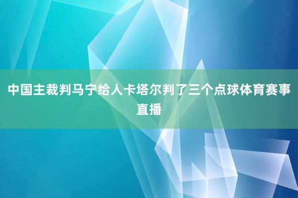 中国主裁判马宁给人卡塔尔判了三个点球体育赛事直播