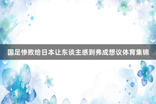 国足惨败给日本让东谈主感到弗成想议体育集锦