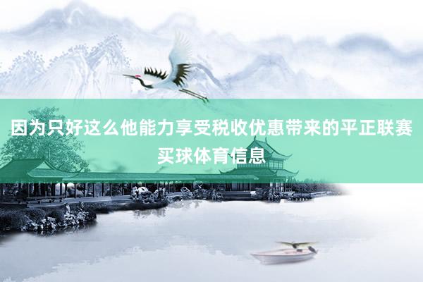 因为只好这么他能力享受税收优惠带来的平正联赛买球体育信息