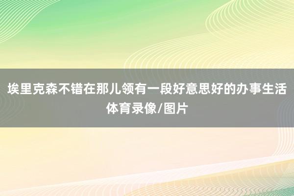 埃里克森不错在那儿领有一段好意思好的办事生活体育录像/图片