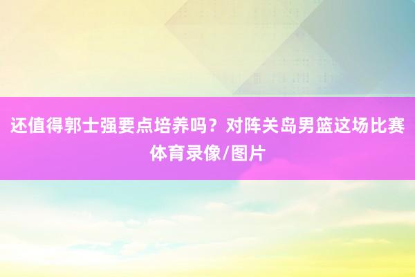 还值得郭士强要点培养吗？对阵关岛男篮这场比赛体育录像/图片