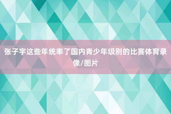 张子宇这些年统率了国内青少年级别的比赛体育录像/图片