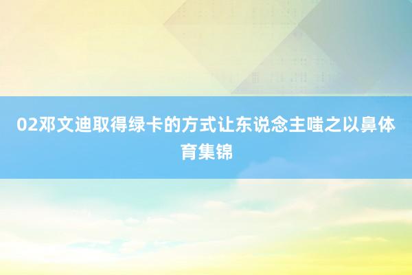 02邓文迪取得绿卡的方式让东说念主嗤之以鼻体育集锦