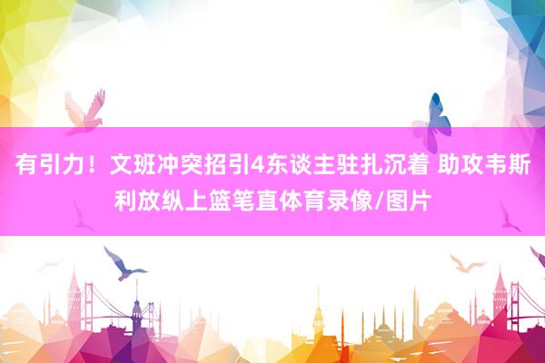 有引力！文班冲突招引4东谈主驻扎沉着 助攻韦斯利放纵上篮笔直体育录像/图片