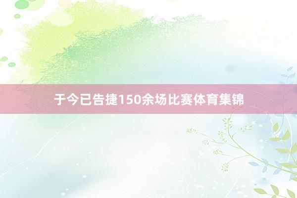 于今已告捷150余场比赛体育集锦