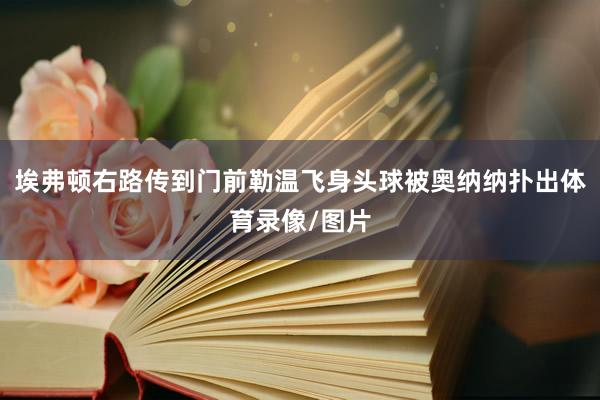 埃弗顿右路传到门前勒温飞身头球被奥纳纳扑出体育录像/图片