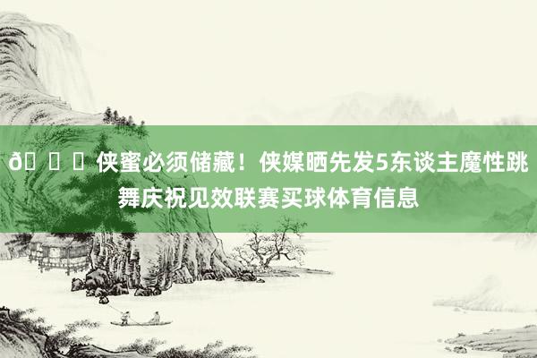 🙈侠蜜必须储藏！侠媒晒先发5东谈主魔性跳舞庆祝见效联赛买球体育信息