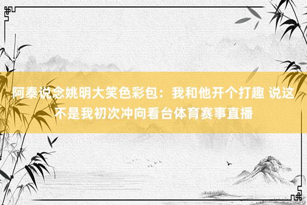 阿泰说念姚明大笑色彩包：我和他开个打趣 说这不是我初次冲向看台体育赛事直播