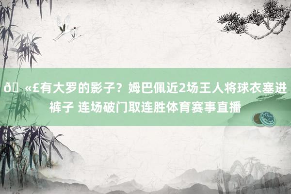 🫣有大罗的影子？姆巴佩近2场王人将球衣塞进裤子 连场破门取连胜体育赛事直播