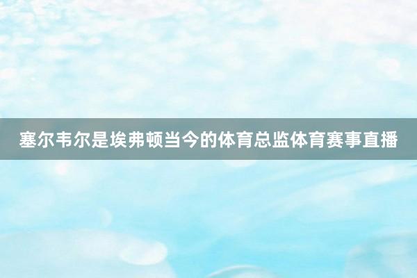 塞尔韦尔是埃弗顿当今的体育总监体育赛事直播