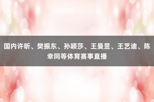 国内许昕、樊振东、孙颖莎、王曼昱、王艺迪、陈幸同等体育赛事直播