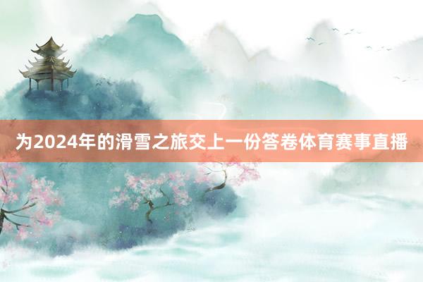 为2024年的滑雪之旅交上一份答卷体育赛事直播
