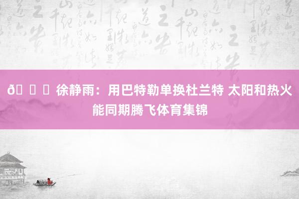 👀徐静雨：用巴特勒单换杜兰特 太阳和热火能同期腾飞体育集锦