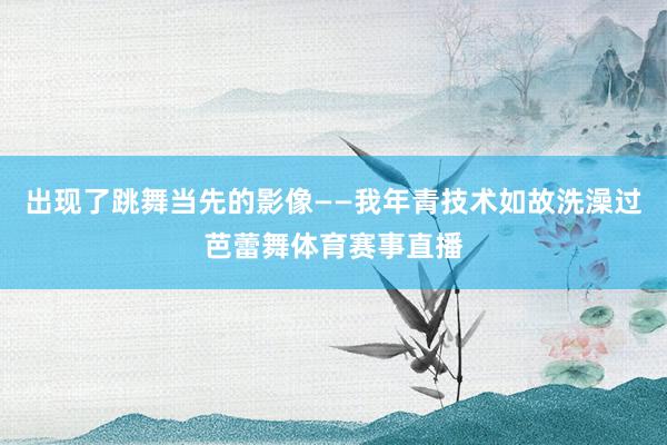 出现了跳舞当先的影像——我年青技术如故洗澡过芭蕾舞体育赛事直播