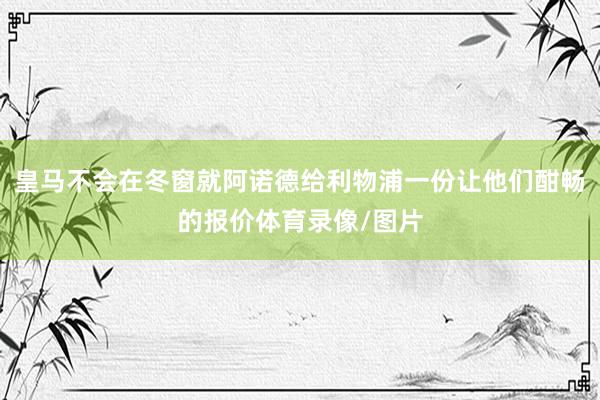 皇马不会在冬窗就阿诺德给利物浦一份让他们酣畅的报价体育录像/图片