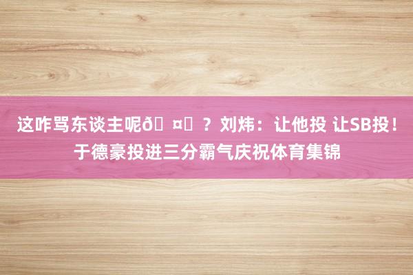 这咋骂东谈主呢🤐？刘炜：让他投 让SB投！于德豪投进三分霸气庆祝体育集锦