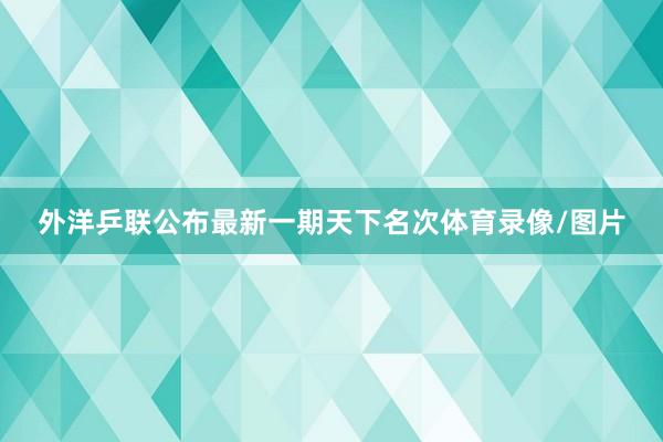 外洋乒联公布最新一期天下名次体育录像/图片