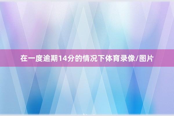 在一度逾期14分的情况下体育录像/图片