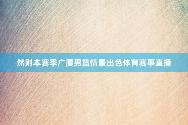 然则本赛季广厦男篮情景出色体育赛事直播