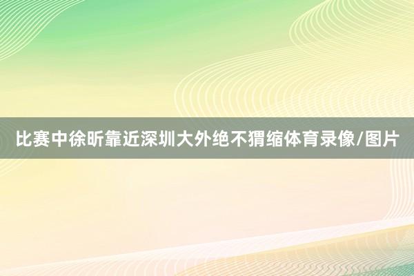 比赛中徐昕靠近深圳大外绝不猬缩体育录像/图片