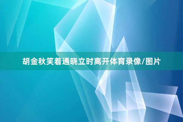 胡金秋笑着通晓立时离开体育录像/图片