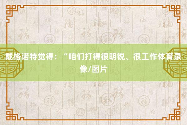 戴格诺特觉得：“咱们打得很明锐、很工作体育录像/图片