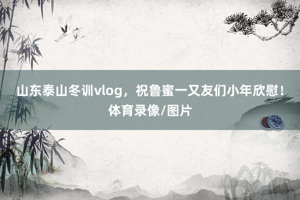 山东泰山冬训vlog，祝鲁蜜一又友们小年欣慰！体育录像/图片