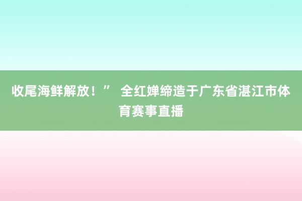 收尾海鲜解放！”  全红婵缔造于广东省湛江市体育赛事直播