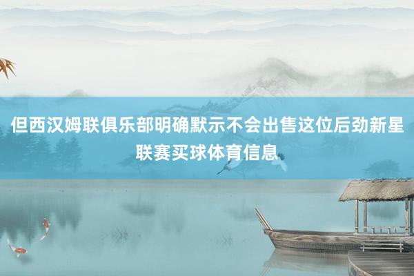 但西汉姆联俱乐部明确默示不会出售这位后劲新星联赛买球体育信息