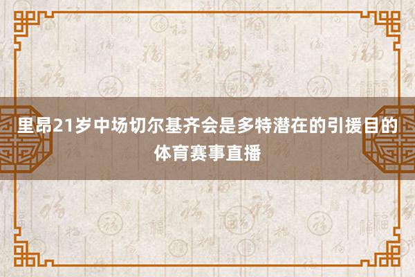 里昂21岁中场切尔基齐会是多特潜在的引援目的体育赛事直播